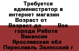 Требуется администратор в интернет магазин.  › Возраст от ­ 22 › Возраст до ­ 40 - Все города Работа » Вакансии   . Ярославская обл.,Переславль-Залесский г.